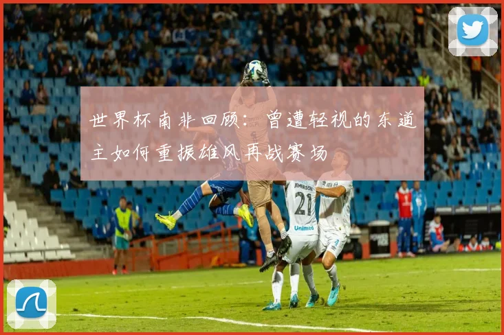 世界杯南非回顾：曾遭轻视的东道主如何重振雄风再战赛场