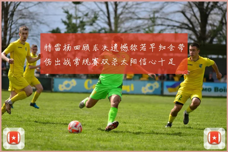 特雷杨回顾东决遗憾称若早知会带伤出战常规赛双杀太阳信心十足