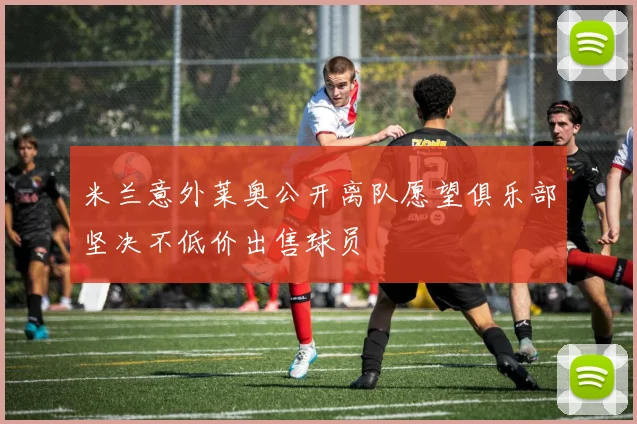 米兰意外莱奥公开离队愿望俱乐部坚决不低价出售球员