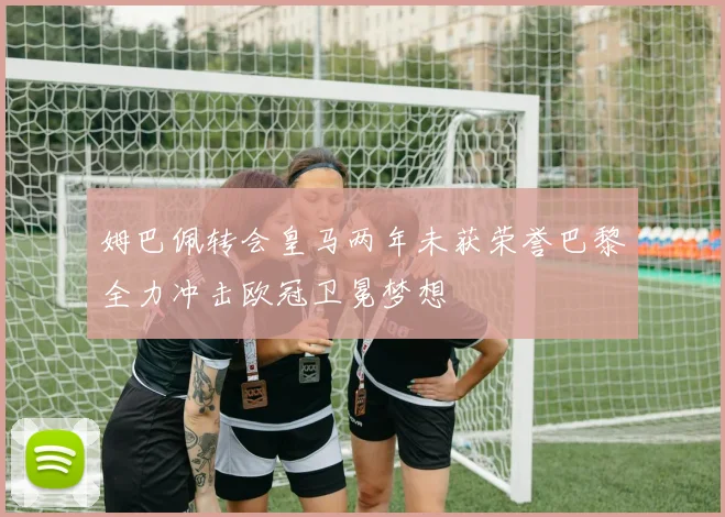 姆巴佩转会皇马两年未获荣誉巴黎全力冲击欧冠卫冕梦想