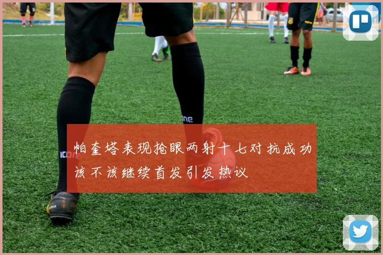帕奎塔表现抢眼两射十七对抗成功该不该继续首发引发热议