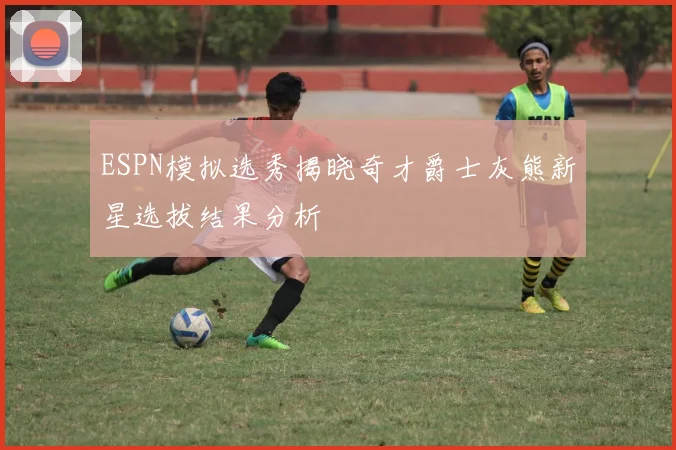 ESPN模拟选秀揭晓奇才爵士灰熊新星选拔结果分析
