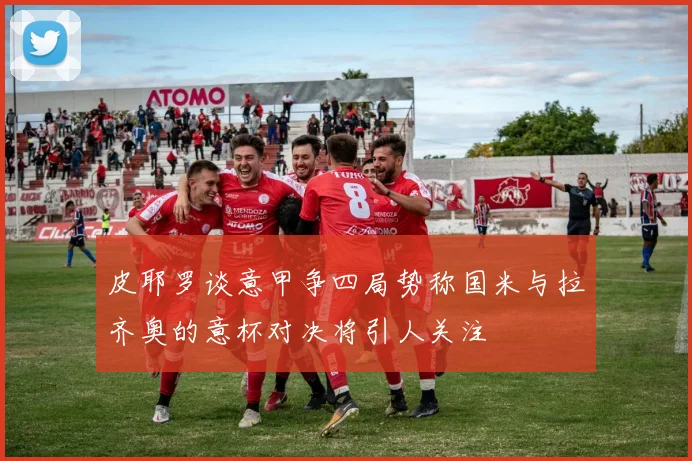 皮耶罗谈意甲争四局势称国米与拉齐奥的意杯对决将引人关注