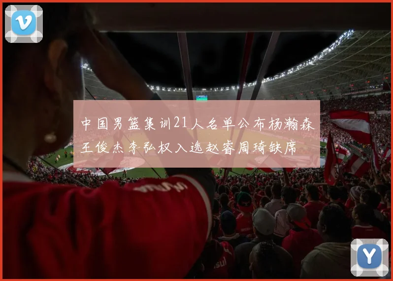 中国男篮集训21人名单公布杨瀚森王俊杰李弘权入选赵睿周琦缺席